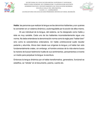 Habla: las personas que realizan la lengua se les denomina hablantes y son quienes
la convierten en un sistema dinámico y autorregulable por la acción de ellos mismo.
Al uso individual de la lengua, del sistema, se ha designado como habla y
ésta es muy variable. Cada uno de los hablantes inconsistentemente sigue una
norma. No debe entenderse la denominación norma como la regla para “hablar bien”
sino como la característica ordenadora. Un habla unidireccional suele resultar
pedante y aburrida. Ahora bien desde sus orígenes la lengua y el habla han sido
fundamentalmente orales, sin embargo, el hombre ansioso de la vida eterna busco
la manera de buscar testimonio huella de sus sentimientos, pensamientos e invento
un medio para perpetuar la lengua: la escritura.
Entonces la lengua dinámica por el habla transformativa, generadora, funcional se
estatifica, se “retrata” en el documento, poema, cuento etc.
 