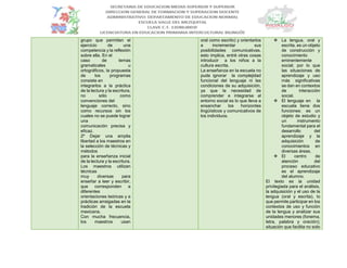 grupo que permiten el
ejercicio de una
competencia y la reflexión
sobre ella. En el
caso de temas
gramaticales u
ortográficos, la propuesta
de los programas
consiste en
integrarlos a la práctica
de la lectura y la escritura,
no sólo como
convenciones del
lenguaje correcto, sino
como recursos sin los
cuales no se puede lograr
una
comunicación precisa y
eficaz.
2º Dejar una amplia
libertad a los maestros en
la selección de técnicas y
métodos
para la enseñanza inicial
de la lectura y la escritura.
Los maestros utilizan
técnicas
muy diversas para
enseñar a leer y escribir,
que corresponden a
diferentes
orientaciones teóricas y a
prácticas arraigadas en la
tradición de la escuela
mexicana.
Con mucha frecuencia,
los maestros usan
oral como escrito) y orientarlos
a incrementar sus
posibilidades comunicativas.
esto implica, entré otras cosas
introducir a los niños a la
cultura escrita.
La enseñanza en la escuela no
pude ignorar la complejidad
funcional del lenguaje ni las
condiciones de su adquisición,
ya que la necesidad de
comprender e integrarse al
entorno social es lo que lleva a
ensanchar los horizontes
lingüísticos y comunicativos de
los individuos.
 La lengua, oral y
escrita, es un objeto
de construcción y
conocimiento
eminentemente
social; por lo que
las situaciones de
aprendizaje y uso
más significativas
se dan en contextos
de interacción
social.
 El lenguaje en la
escuela tiene dos
funciones: es un
objeto de estudio y
un instrumento
fundamental para el
desarrollo del
aprendizaje y la
adquisición de
conocimientos en
diversas áreas.
 El centro de
atención del
proceso educativo
es el aprendizaje
del alumno.
El texto es la unidad
privilegiada para el análisis,
la adquisición y el uso de la
lengua (oral y escrita), lo
que permite participar en los
contextos de uso y función
de la lengua y analizar sus
unidades menores (fonema,
letra, palabra y oración);
situación que facilita no solo
 