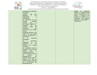 combinaciones eclécticas
de distintos
métodos, que han
adaptado a sus
necesidades y
preferencias.
La experiencia de las
décadas pasadas
muestra que es
conveniente respetar la
diversidad de las
prácticas reales de
enseñanza, sin
desconocer que existen
nuevas
propuestas teóricas y de
método con una sólida
base de investigación y
consistencia
en su desarrollo
pedagógico.
La orientación
establecida en los
programas de los
primeros dos grados
consiste en
que, cualquiera que sea
el método que el maestro
emplee para la
enseñanza inicial de
la lecto-escritura, ésta no
se reduzca al
establecimiento de
relaciones entre signos y
sonidos, sino que se
insista desde el principio
en la comprensión del
significado de los
trabajar los contenidos
relativos a la alfabetización
inicial- enseñanza de la
lectura y escritura-, sino
también el análisis de la
descripción del lenguaje
(aspectos gramaticales y
semánticos).
 