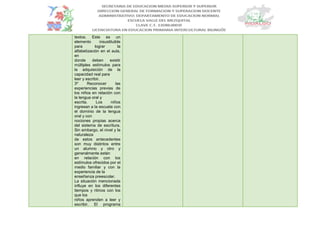 textos. Este es un
elemento insustituible
para lograr la
alfabetización en el aula,
en
donde deben existir
múltiples estímulos para
la adquisición de la
capacidad real para
leer y escribir.
3º Reconocer las
experiencias previas de
los niños en relación con
la lengua oral y
escrita. Los niños
ingresan a la escuela con
el dominio de la lengua
oral y con
nociones propias acerca
del sistema de escritura.
Sin embargo, el nivel y la
naturaleza
de estos antecedentes
son muy distintos entre
un alumno y otro y
generalmente están
en relación con los
estímulos ofrecidos por el
medio familiar y con la
experiencia de la
enseñanza preescolar.
La situación mencionada
influye en los diferentes
tiempos y ritmos con los
que los
niños aprenden a leer y
escribir. El programa
 