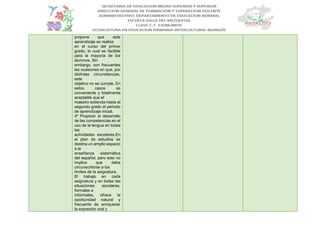 propone que este
aprendizaje se realice
en el curso del primer
grado, lo cual es factible
para la mayoría de los
alumnos. Sin
embargo, son frecuentes
las ocasiones en que, por
distintas circunstancias,
este
objetivo no se cumple. En
estos casos es
conveniente y totalmente
aceptable que el
maestro extienda hasta el
segundo grado el periodo
de aprendizaje inicial.
4º Propiciar el desarrollo
de las competencias en el
uso de la lengua en todas
las
actividades escolares.En
el plan de estudios se
destina un amplio espacio
a la
enseñanza sistemática
del español, pero esto no
implica que deba
circunscribirse a los
límites de la asignatura.
El trabajo en cada
asignatura y en todas las
situaciones escolares,
formales e
informales, ofrece la
oportunidad natural y
frecuente de enriquecer
la expresión oral y
 