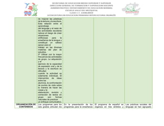 de mejorar las prácticas
de la lectura y la escritura.
Esta relación entre el
aprendizaje
del lenguaje y el resto de
las actividades escolares
reduce el riesgo de crear
situaciones
artificiosas para la
enseñanza de la lengua y
constituye un valioso
apoyo para el
trabajo en las diversas
materias del plan de
estudios.
5º Utilizar con la mayor
frecuencia las actividades
de grupo. La adquisición
y el
ejercicio de la capacidad
de expresión oral y de la
lectura y la escritura se
dificultan
cuando la actividad es
solamente individual. El
intercambio de ideas
entre los
alumnos, la confrontación
de puntos de vista sobre
la manera de hacer las
cosas y la
elaboración, revisión y
corrección de textos en
grupo son formas
naturales de practicar
un enfoque comunicativo.
ORGANIZACIÓN DE
CONTENIDOS
Los programas para los
seis grados articulan los
En la presentación de los
programas para la enseñanza
El programa de español se
organiza en tres ámbitos y
Las prácticas sociales del
lenguaje se han agrupado
 