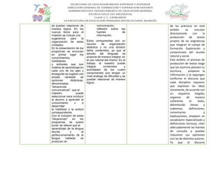 se puedan relacionar de
manera lógica. En los
nuevos libros para el
maestro se incluye una
sugerencia para la
organización de estas
unidades.
En la presentación de los
programas se enuncian
en primer lugar los
conocimientos,
habilidades
y actitudes que son
materia de aprendizaje en
cada uno de los ejes y
enseguida se sugiere una
amplia variedad de
opciones didácticas,
denominadas
"situaciones
comunicativas", que el
maestro puede
seleccionar para conducir
al alumno a aprender el
conocimiento o a
desarrollar
la habilidad o la actitud
correspondiente.
Con la inclusión de estas
"situaciones" en los
programas, se quiere
poner de relieve que el
aprendizaje de la lengua
escrita y el
perfeccionamiento de la
lengua hablada se
producen en
comunicación,
reflexión sobre las
fuentes de
información.
Estos componentes son un
recurso de organización
didáctica y no una división
delos contenidos, ya que el
estudio del lenguaje se
propone de manera integral, en
el uso natural del mismo. En el
trabajo, el maestro puede
integrar contenidos y
actividades de los cuatro
componentes que tengan un
nivel análogo de dificultad y se
puedan relacionar de manera
lógica.
de las prácticas en este
ámbito se vinculan
directamente con la
producción de textos
propios de las asignaturas
que integran el campo de
formación Exploración y
comprensión del mundo
natural y social.
Este ámbito, el proceso de
producción de textos exige
que los alumnos planeen su
escritura, preparen la
información y la expongan
conforme el discurso que
cada disciplina requiere;
que expresen las ideas
claramente, de acuerdo con
un esquema elegido;
organice de manera
coherente el texto,
delimitando temas y
subtemas, definiciones,
comentarios y
explicaciones; empleen un
vocabulario especializado y
definiciones técnicas; citen
adecuadamente las fuentes
de consulta y puedan
relacionar sus opiniones
con las de distintos autores.
Ya que el discurso
 