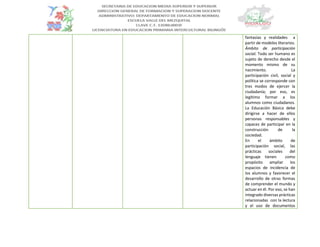 fantasías y realidades a
partir de modelos literarios.
Ámbito de participación
social. Todo ser humano es
sujeto de derecho desde el
momento mismo de su
nacimiento. La
participación civil, social y
política se corresponde con
tres modos de ejercer la
ciudadanía; por eso, es
legítimo formar a los
alumnos como ciudadanos.
La Educación Básica debe
dirigirse a hacer de ellos
personas responsables y
capaces de participar en la
construcción de la
sociedad.
En el ámbito de
participación social, las
prácticas sociales del
lenguaje tienen como
propósito ampliar los
espacios de incidencia de
los alumnos y favorecer el
desarrollo de otras formas
de comprender el mundo y
actuar en él. Por eso, se han
integrado diversas prácticas
relacionadas con la lectura
y el uso de documentos
 