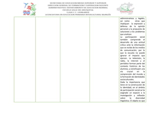 administrativos y legales,
así como otras que
impliquen la expresión y
defensa de la opinión
personal y la propuesta de
soluciones a los problemas
que analizan.
La participación social
también comprende el
desarrollo de una actitud
crítica ante la información
que se recibe de los medios
de comunicación, por lo
que la escuela no puede
ignorar el impacto que
ejercen. La televisión, la
radio, la internet y el
periódico forman parte del
contexto histórico de los
alumnos, y constituyen una
vía crucial en la
comprensión del mundo y
la formación de identidades
socioculturales.
Dada la importancia que
tiene en la construcción de
la identidad, en el ámbito
de participación social se ha
asignado un espacio a la
investigación y reflexión
sobre la diversidad
lingüística. El objeto es que
 