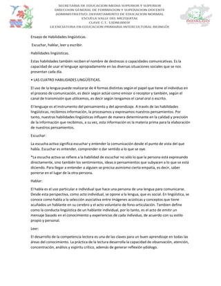 Ensayo de Habilidades lingüísticas.
Escuchar, hablar, leer y escribir.
Habilidades lingüísticas.
Estas habilidades también reciben el nombre de destrezas o capacidades comunicativas. Es la
capacidad de usar el lenguaje apropiadamente en las diversas situaciones sociales que se nos
presentan cada día.
• LAS CUATRO HABILIDADES LINGÜÍSTICAS.
El uso de la lengua puede realizarse de 4 formas distintas según el papel que tiene el individuo en
el proceso de comunicación, es decir según actúe como emisor o receptor y también, según el
canal de transmisión que utilicemos, es decir según tengamos el canal oral o escrito.
El lenguaje es el instrumento del pensamiento y del aprendizaje. A través de las habilidades
lingüísticas, recibimos información, la procesamos y expresamos nuestros pensamientos. Por
tanto, nuestras habilidades lingüísticas influyen de manera determinante en la calidad y precisión
de la información que recibimos, a su vez, esta información es la materia prima para la elaboración
de nuestros pensamientos.
Escuchar:
La escucha activa significa escuchar y entender la comunicación desde el punto de vista del que
habla. Escuchar es entender, comprender o dar sentido a lo que se oye.
*La escucha activa se refiere a la habilidad de escuchar no sólo lo que la persona está expresando
directamente, sino también los sentimientos, ideas o pensamientos que subyacen a lo que se está
diciendo. Para llegar a entender a alguien se precisa asimismo cierta empatía, es decir, saber
ponerse en el lugar de la otra persona.
Hablar:
El habla es el uso particular e individual que hace una persona de una lengua para comunicarse.
Desde esta perspectiva, como acto individual, se opone a la lengua, que es social. En lingüística, se
conoce como habla a la selección asociativa entre imágenes acústicas y conceptos que tiene
acuñados un hablante en su cerebro y el acto voluntario de fono-articulación. Tambien define
como la conducta lingüística de un hablante individual, por lo tanto, es el acto de emitir un
mensaje basado en el conocimiento y experiencias de cada individuo, de acuerdo con su estilo
propio y personal.
Leer:
El desarrollo de la competencia lectora es una de las claves para un buen aprendizaje en todas las
áreas del conocimiento. La práctica de la lectura desarrolla la capacidad de observación, atención,
concentración, análisis y espíritu crítico, además de generar reflexión ydiálogo.
 