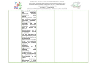 distintos: los literarios, los
que transmiten
información temática
instrucciones para
realizar
acciones prácticas o los
que comunican asuntos
personales y familiares.
Estas actividades
permitirán que los
estudiantes desarrollen
estrategias adecuadas
para la lectura de
diferentes
tipos de texto y para el
procesamiento y uso de
su contenido.
Con esta orientación se
pretende que los alumnos
desarrollen gradualmente
la destreza del
trabajo intelectual con los
libros y otros materiales
impresos, para que sean
capaces de
establecer la
organización de la
argumentación, de
identificar ideas
principales y
complementarias, de
localizar inconsecuencias
y afirmaciones no
fundamentadas y de
utilizar
los diccionarios,
enciclopedias y otras
fuentes de información
 