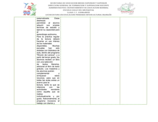 sistematizada. Estas
destrezas
permitirán al alumno
adquirir sus propias
técnicas de estudio y
ejercer su capacidad para
el
aprendizaje autónomo.
Para la práctica regular
de la lectura deberá
hacerse un uso intenso
de los materiales
disponibles. Muchas
escuelas han sido
dotadas con biblioteca de
aula, dentro del programa
"Rincón de Lectura", y a
partir del tercer grado, los
alumnos reciben un libro
con una selección
de textos literarios,
adicional al libro de texto
gratuito. Los maestros y
los alumnos podrán
complementar y
enriquecer estos
recursos, para que en
todas las aulas exista un
acervo para la
lectura, tanto la que se
relaciona con las
actividades escolares
como aquélla que se
realiza
individualmente y por
gusto. Adicionalmente, el
programa incorpora el
trabajo con diarios y
 