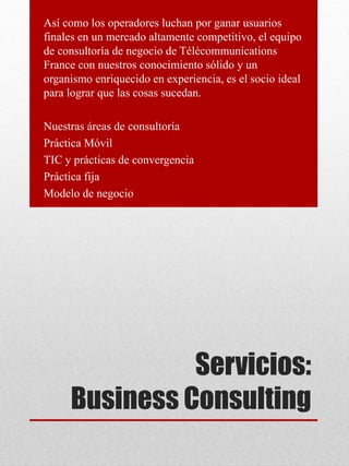 Servicios:
Business Consulting
Así como los operadores luchan por ganar usuarios
finales en un mercado altamente competitivo, el equipo
de consultoría de negocio de Télécommunications
France con nuestros conocimiento sólido y un
organismo enriquecido en experiencia, es el socio ideal
para lograr que las cosas sucedan.
Nuestras áreas de consultoría
Práctica Móvil
TIC y prácticas de convergencia
Práctica fija
Modelo de negocio
 