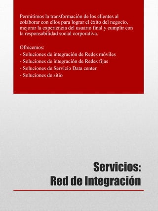 Servicios:
Red de Integración
Permitimos la transformación de los clientes al
colaborar con ellos para lograr el éxito del negocio,
mejorar la experiencia del usuario final y cumplir con
la responsabilidad social corporativa.
Ofrecemos:
- Soluciones de integración de Redes móviles
- Soluciones de integración de Redes fijas
- Soluciones de Servicio Data center
- Soluciones de sitio
 