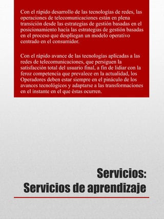 Servicios:
Servicios de aprendizaje
Con el rápido desarrollo de las tecnologías de redes, las
operaciones de telecomunicaciones están en plena
transición desde las estrategias de gestión basadas en el
posicionamiento hacia las estrategias de gestión basadas
en el proceso que despliegan un modelo operativo
centrado en el consumidor.
Con el rápido avance de las tecnologías aplicadas a las
redes de telecomunicaciones, que persiguen la
satisfacción total del usuario final, a fin de lidiar con la
feroz competencia que prevalece en la actualidad, los
Operadores deben estar siempre en el pináculo de los
avances tecnológicos y adaptarse a las transformaciones
en el instante en el que éstas ocurren.
 