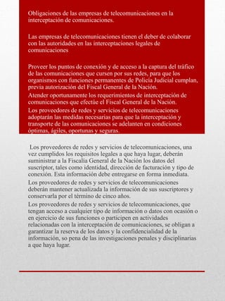 Obligaciones de las empresas de telecomunicaciones en la
interceptación de comunicaciones.
Las empresas de telecomunicaciones tienen el deber de colaborar
con las autoridades en las interceptaciones legales de
comunicaciones
Proveer los puntos de conexión y de acceso a la captura del tráfico
de las comunicaciones que cursen por sus redes, para que los
organismos con funciones permanentes de Policía Judicial cumplan,
previa autorización del Fiscal General de la Nación.
Atender oportunamente los requerimientos de interceptación de
comunicaciones que efectúe el Fiscal General de la Nación.
Los proveedores de redes y servicios de telecomunicaciones
adoptarán las medidas necesarias para que la interceptación y
transporte de las comunicaciones se adelanten en condiciones
óptimas, ágiles, oportunas y seguras.
Los proveedores de redes y servicios de telecomunicaciones, una
vez cumplidos los requisitos legales a que haya lugar, deberán
suministrar a la Fiscalía General de la Nación los datos del
suscriptor, tales como identidad, dirección de facturación y tipo de
conexión. Esta información debe entregarse en forma inmediata.
Los proveedores de redes y servicios de telecomunicaciones
deberán mantener actualizada la información de sus suscriptores y
conservarla por el término de cinco años.
Los proveedores de redes y servicios de telecomunicaciones, que
tengan acceso a cualquier tipo de información o datos con ocasión o
en ejercicio de sus funciones o participen en actividades
relacionadas con la interceptación de comunicaciones, se obligan a
garantizar la reserva de los datos y la confidencialidad de la
información, so pena de las investigaciones penales y disciplinarias
a que haya lugar.
 