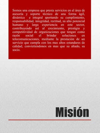Misión
Somos una empresa que presta servicios en el área de
asesoría y soporte técnico de una forma ágil,
dinámica e integral aportando su cumplimiento,
responsabilidad, integridad, rectitud, su alto potencial
humano y larga experiencia en este sector,
contribuyendo así al crecimiento, prestigio y
competitividad de organizaciones que tengan como
razón social el brindar soluciones en
telecomunicaciones, mediante la prestación de un
servicio que cumpla con los mas altos estandares de
calidad, convietiendonos en mas que su aliado, su
socio.
 