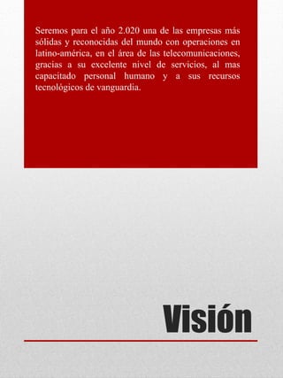Visión
Seremos para el año 2.020 una de las empresas más
sólidas y reconocidas del mundo con operaciones en
latino-américa, en el área de las telecomunicaciones,
gracias a su excelente nivel de servicios, al mas
capacitado personal humano y a sus recursos
tecnológicos de vanguardia.
 
