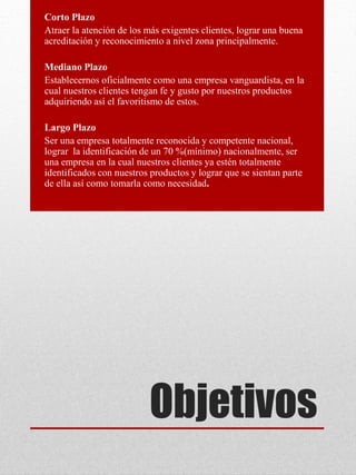 Objetivos
Corto Plazo
Atraer la atención de los más exigentes clientes, lograr una buena
acreditación y reconocimiento a nivel zona principalmente.
Mediano Plazo
Establecernos oficialmente como una empresa vanguardista, en la
cual nuestros clientes tengan fe y gusto por nuestros productos
adquiriendo así el favoritismo de estos.
Largo Plazo
Ser una empresa totalmente reconocida y competente nacional,
lograr la identificación de un 70 %(mínimo) nacionalmente, ser
una empresa en la cual nuestros clientes ya estén totalmente
identificados con nuestros productos y lograr que se sientan parte
de ella así como tomarla como necesidad.
 