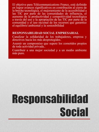 Responsabilidad
Social
El objetivo para Télécommunications France, está definido
en lograr avances significativos en contribución al cierre de
la brecha tecnológica, el mejoramiento de la accesibilidad a
las TIC por parte de las comunidades de influencia, el
aumento de la productividad y competitividad tecnológica
a través del uso y la apropiación de las TIC por parte de la
comunidad y el uso racional de los recursos que garantice
el equilibrio ambiental y la sostenibilidad
RESPONSABILIDAD SOCIAL EMPRESARIAL
Canalizar la solidaridad de los trabajadores, empresa y
directivos hacia los más desprotegidos.
Asumir un compromiso que supere los cometidos propios
de toda actividad privada..
Contribuir a una mejor sociedad y a un medio ambiente
más puro.
 