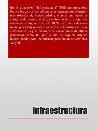 Infraestructura
En la dimensión “Infraestructura” Télécommunications
France busca que los colombianos cuenten con al menos
una solución de conectividad gracias a una moderna
autopista de la información, siendo uno de sus objetivos
estratégicos lograr que el 100% de las cabeceras
municipales tengan cobertura de Internet inalámbrico, con
servicios de 3G y, al menos, 50% con servicios de última
generación como 4G, por lo cual se requiere asignar
nuevas bandas para incrementar penetración de servicios
3G y 4G.
 