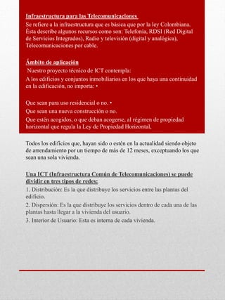 Infraestructura para las Telecomunicaciones
Se refiere a la infraestructura que es básica que por la ley Colombiana.
Ésta describe algunos recursos como son: Telefonía, RDSI (Red Digital
de Servicios Integrados), Radio y televisión (digital y analógica),
Telecomunicaciones por cable.
Ámbito de aplicación
Nuestro proyecto técnico de ICT contempla:
A los edificios y conjuntos inmobiliarios en los que haya una continuidad
en la edificación, no importa: •
Que sean para uso residencial o no. •
Que sean una nueva construcción o no.
Que estén acogidos, o que deban acogerse, al régimen de propiedad
horizontal que regula la Ley de Propiedad Horizontal,
Todos los edificios que, hayan sido o estén en la actualidad siendo objeto
de arrendamiento por un tiempo de más de 12 meses, exceptuando los que
sean una sola vivienda.
Una ICT (Infraestructura Común de Telecomunicaciones) se puede
dividir en tres tipos de redes:
1. Distribución: Es la que distribuye los servicios entre las plantas del
edificio.
2. Dispersión: Es la que distribuye los servicios dentro de cada una de las
plantas hasta llegar a la vivienda del usuario.
3. Interior de Usuario: Esta es interna de cada vivienda.
 