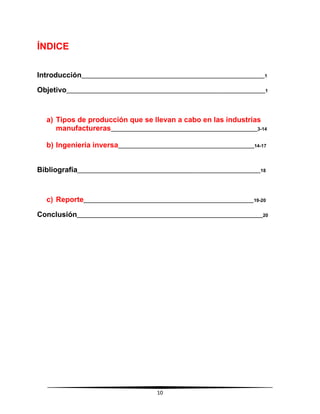 10
ÍNDICE
Introducción______________________________________________________________________1
Objetivo____________________________________________________________________________1
a) Tipos de producción que se llevan a cabo en las industrias
manufactureras________________________________________________________3-14
b) Ingeniería inversa____________________________________________________14-17
Bibliografía______________________________________________________________________18
c) Reporte_________________________________________________________________19-20
Conclusión_______________________________________________________________________20
 