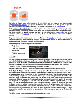 100
• FORJA
La forja, al igual que la laminación y la extrusión, es un proceso de conformado
por deformación plástica que puede realizarse en caliente o en frío y en el que la
deformación del material se produce por la aplicación de fuerzas de compresión.
Este proceso de fabricación se utiliza para dar una forma y unas propiedades
determinadas a los metales y aleaciones a los que se aplica mediante grandes presiones.
La deformación se puede realizar de dos formas diferentes: por presión, de forma
continua utilizando prensas, o por impacto, de modo intermitente utilizando martillos
pilones.
Hay que destacar que es un proceso de conformado de metales en el que no se produce
arranque de viruta, con lo que se produce un importante ahorro de material respecto a
otros procesos, como por ejemplo el mecanizado.
Los principales tipos de forja que existen son:
• Forja libre
• Forja con estampa
• Recalcado
• Forjado isotérmico
Forja libre
Es el tipo de forja industrial más antiguo y se caracteriza porque la deformación del metal
no está limitada (es libre) por su forma o masa. Se utiliza para fabricar piezas únicas o
pequeños lotes de piezas, donde normalmente éstas son de gran tamaño. Además este
tipo de forja sirve como preparación de las preformas a utilizar en forjas por estampa.
También puede encontrarse como forja en dados abiertos.
Forja con estampa, Antes y después de aplicar el proceso de forja con estampa
Este tipo de forja consiste en colocar la pieza entre dos matrices que al cerrarse
conforman una cavidad con la forma y dimensiones que se desean obtener para la pieza.
A medida que avanza el proceso, ya sea empleando martillos o prensas, el material se va
deformando y adaptando a las matrices hasta que adquiere la geometría deseada. Este
proceso debe realizarse con un cordón de rebaba que sirve para aportar la presión
necesaria al llenar las zonas finales de la pieza, especialmente si los radios de acuerdo
de las pieza son de pequeño tamaño y puede estar sin rebaba, dependiendo de si las
matrices llevan incorporada una zona de desahogo para alojar el material sobrante
(rebaba) o no. Se utiliza para fabricar grandes series de piezas cuyas dimensiones y
geometrías pueden variar ampliamente. Las dimensiones de estas piezas van desde unos
pocos milímetros de longitud y gramos de peso hasta varios metros y toneladas, y sus
geometrías pueden ser simples o complejas. Cabe mencionar que es el forjado de
estampa
También puede encontrarse como forja en dados cerrados.
 