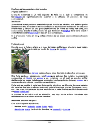 101
En efecto así se presentan estos forjados.
Forjado isotérmico
El forjado isotérmico es un tipo especial de forja en la cual la temperatura de
los troqueles es significativamente superior a la utilizada en procesos de forja
convencional.
Recalcado
A diferencia de los procesos anteriores que se realizan en caliente, este además puede
realizarse en frío. Consiste en la concentración o acumulación de material en una zona
determinada y limitada de una pieza (normalmente en forma de barra). Por tanto, una
consecuencia directa de este proceso es que disminuye la longitud de la barra inicial y
aumenta la sección transversal de ésta en la zona recalcada.
Si el proceso se realiza en frió y en los extremos de las piezas se denomina encabezado
en frío.
Forja artesanal
En este caso, la forja es el arte y el lugar de trabajo del forjador o herrero, cuyo trabajo
consiste en dar forma al metal por medio del fuego y del martillo.
Un herrero trabajando una pieza de metal al rojo sobre un yunque.
Una forja contiene básicamente una fragua para calentar los metales (normalmente
compuestos de hierro), un yunque y un recipiente en el cual se pueden enfriar
rápidamente las piezas forjadas para templarlas. Las herramientas incluyen tenazas para
sostener el metal caliente y martillos para golpearlo.
En la forja se modela el metal por deformación plástica y es diferente de otros trabajos
del metal en los que se elimina parte del material mediante brocas, fresadoras, torno,
etc., y de otros procesos por los que se da forma al metal fundido vertiéndolo dentro de
un molde (fundición).
Al tratarse de un oficio casi en extinción, hay muy pocos artistas forjadores que
realmente utilizan el hierro de forma artesanal.
Materiales a los que se aplica
Este proceso puede aplicarse a:
• Metales puros: aluminio, cobre, titanio y zinc.
• Aleaciones: acero, de aluminio, de cobre, de magnesio y bronces.
 
