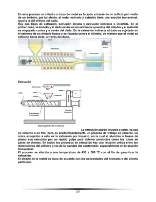 107
En este proceso un cilindro o trozo de metal es forzado a través de un orificio por medio
de un émbolo, por tal efecto, el metal estirado y extruido tiene una sección transversal,
igual a la del orificio del dado.
Hay dos tipos de extrusión, extrusión directa y extrusión indirecta o invertida. En el
primer caso, el émbolo y el dado están en los extremos opuestos del cilindro y el material
es empujado contra y a través del dado. En la extrusión indirecta el dado es sujetado en
el extremo de un émbolo hueco y es forzado contra el cilindro, de manera que el metal es
extruido hacia atrás, a través del dado.
Extrusión
La extrusión puede llevarse a cabo, ya sea
en caliente o en frío, pero es predominantemente un proceso de trabajo en caliente. La
única excepción a esto es la extrusión por impacto, en la cual el aluminio o trozos de
plomo son extruidos por un rápido golpe para obtener productos como los tubos de
pasta de dientes. En todos los procesos de extrusión hay una relación crítica entre las
dimensiones del cilindro y las de la cavidad del contenedor, especialmente en la sección
transversal.
El proceso se efectúa a una temperatura de 450 a 500 ºC con el fin de garantizar la
extrusión.
El diseño de la matriz se hace de acuerdo con las necesidades del mercado o del cliente
particular.
 