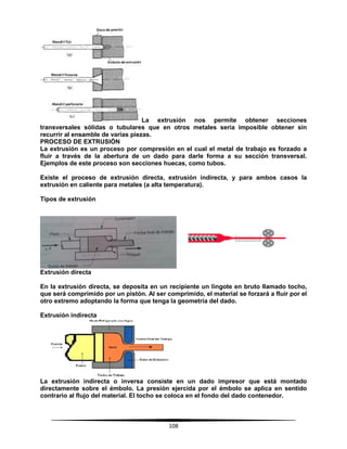 108
La extrusión nos permite obtener secciones
transversales sólidas o tubulares que en otros metales sería imposible obtener sin
recurrir al ensamble de varias piezas.
PROCESO DE EXTRUSIÓN
La extrusión es un proceso por compresión en el cual el metal de trabajo es forzado a
fluir a través de la abertura de un dado para darle forma a su sección transversal.
Ejemplos de este proceso son secciones huecas, como tubos.
Existe el proceso de extrusión directa, extrusión indirecta, y para ambos casos la
extrusión en caliente para metales (a alta temperatura).
Tipos de extrusión
Extrusión directa
En la extrusión directa, se deposita en un recipiente un lingote en bruto llamado tocho,
que será comprimido por un pistón. Al ser comprimido, el material se forzará a fluir por el
otro extremo adoptando la forma que tenga la geometría del dado.
Extrusión indirecta
La extrusión indirecta o inversa consiste en un dado impresor que está montado
directamente sobre el émbolo. La presión ejercida por el émbolo se aplica en sentido
contrario al flujo del material. El tocho se coloca en el fondo del dado contenedor.
 