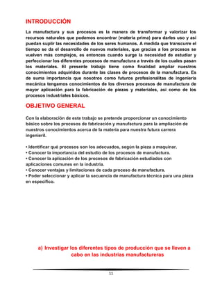 11
INTRODUCCIÓN
La manufactura y sus procesos es la manera de transformar y valorizar los
recursos naturales que podemos encontrar (materia prima) para darles uso y así
puedan suplir las necesidades de los seres humanos. A medida que transcurre el
tiempo se da el desarrollo de nuevos materiales, que gracias a los procesos se
vuelven más complejos, es entonces cuando surge la necesidad de estudiar y
perfeccionar los diferentes procesos de manufactura a través de los cuales pasan
los materiales. El presente trabajo tiene como finalidad ampliar nuestros
conocimientos adquiridos durante las clases de procesos de la manufactura. Es
de suma importancia que nosotros como futuros profesionalitas de ingeniería
mecánica tengamos conocimientos de los diversos procesos de manufactura de
mayor aplicación para la fabricación de piezas y materiales, así como de los
procesos industriales básicos.
OBJETIVO GENERAL
Con la elaboración de este trabajo se pretende proporcionar un conocimiento
básico sobre los procesos de fabricación y manufactura para la ampliación de
nuestros conocimientos acerca de la materia para nuestra futura carrera
ingenieril.
• Identificar qué procesos son los adecuados, según la pieza a maquinar.
• Conocer la importancia del estudio de los procesos de manufactura.
• Conocer la aplicación de los procesos de fabricación estudiados con
aplicaciones comunes en la industria.
• Conocer ventajas y limitaciones de cada proceso de manufactura.
• Poder seleccionar y aplicar la secuencia de manufactura técnica para una pieza
en específico.
a) Investigar los diferentes tipos de producción que se lleven a
cabo en las industrias manufactureras
 