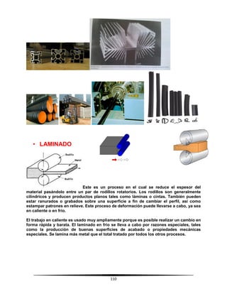 110
• LAMINADO
Este es un proceso en el cual se reduce el espesor del
material pasándolo entre un par de rodillos rotatorios. Los rodillos son generalmente
cilíndricos y producen productos planos tales como láminas o cintas. También pueden
estar ranurados o grabados sobre una superficie a fin de cambiar el perfil, así como
estampar patrones en relieve. Este proceso de deformación puede llevarse a cabo, ya sea
en caliente o en frío.
El trabajo en caliente es usado muy ampliamente porque es posible realizar un cambio en
forma rápida y barata. El laminado en frío se lleva a cabo por razones especiales, tales
como la producción de buenas superficies de acabado o propiedades mecánicas
especiales. Se lamina más metal que el total tratado por todos los otros procesos.
 
