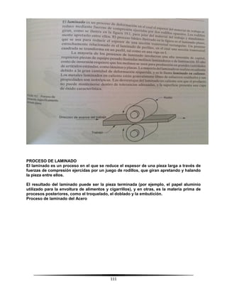 111
PROCESO DE LAMINADO
El laminado es un proceso en el que se reduce el espesor de una pieza larga a través de
fuerzas de compresión ejercidas por un juego de rodillos, que giran apretando y halando
la pieza entre ellos.
El resultado del laminado puede ser la pieza terminada (por ejemplo, el papel aluminio
utilizado para la envoltura de alimentos y cigarrillos), y en otras, es la materia prima de
procesos posteriores, como el troquelado, el doblado y la embutición.
Proceso de laminado del Acero
 