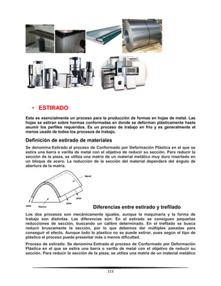113
• ESTIRADO
Este es esencialmente un proceso para la producción de formas en hojas de metal. Las
hojas se estiran sobre hormas conformadas en donde se deforman plásticamente hasta
asumir los perfiles requeridos. Es un proceso de trabajo en frío y es generalmente el
menos usado de todos los procesos de trabajo.
Definición de estirado de materiales
Se denomina Estirado al proceso de Conformado por Deformación Plástica en el que se
estira una barra o varilla de metal con el objetivo de reducir su sección. Para reducir la
sección de la pieza, se utiliza una matriz de un material metálico muy duro insertado en
un bloque de acero. La reducción de la sección del material dependerá del ángulo de
abertura de la matriz.
Diferencias entre estirado y trefilado
Los dos procesos son mecánicamente iguales, aunque la maquinaria y la forma de
trabajo son distintas. Las diferencias son: En el estirado se consiguen pequeñas
reducciones de sección, buscando un calibre determinado. En el trefilado se busca
reducir bruscamente la sección, por lo que debemos dar múltiples pasadas para
conseguir el efecto. Aunque todo lo plastico no se puede estirar, pues según el tipo de
plástico el proceso puede presentar más o menos dificultad.
Proceso de estirado: Se denomina Estirado al proceso de Conformado por Deformación
Plástica en el que se estira una barra o varilla de metal con el objetivo de reducir su
sección. Para reducir la sección de la pieza, se utiliza una matriz de un material metálico
 