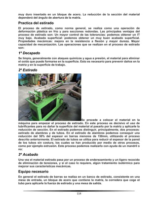 114
muy duro insertado en un bloque de acero. La reducción de la sección del material
dependerá del ángulo de abertura de la matriz.
Practica del estirado
El proceso de estirado, como norma general, se realiza como una operación de
deformación plástica en frio y para secciones redondas. Las principales ventajas del
proceso de estirado son: Un mayor control de las tolerancias: podemos obtener un IT
muy bajo. Acabado superficial: podemos obtener un muy buen acabado superficial.
Propiedades mecánicas: mejora en la resistencia a flexión y mayor dureza. Mayor
capacidad de mecanización. Las operaciones que se realizan en el proceso de estirado
son:
1º Decapado
Se limpia, generalmente con ataques químicos y agua a presión, el material para eliminar
el oxido que puede formarse en la superficie. Esto es necesario para prevenir daños en la
matriz y en la superficie de trabajo.
2º Estirado
Se procede a colocar el material en la
máquina para empezar el proceso de estirado. En este proceso es decisivo el uso de
lubrificantes para no dañar la superficie del material al pasarlo por la matriz y aplicarle la
reducción de sección. En el estirado podemos distinguir, principalmente, dos procesos:
estirado de alambres y de tubos. En el estirado de alambres podemos conseguir una
reducción del 50% del espesor en barras menores de 150mm, utilizando el proceso
descrito anteriormente. El estirado de tubos se utiliza para reducir el espesor de la pared
de los tubos sin costura, los cuales se han producido por medio de otros procesos,
como por ejemplo extrusión. Este proceso podemos realizarlo con ayuda de un mandril o
no:
3º Acabado
Una vez el material estirado pasa por un proceso de enderezamiento y un ligero recocido
de eliminación de tensiones, y si el caso lo requiere, algún tratamiento isotérmico para
mejorar sus características mecánicas.
Equipo necesario
En general el estirado de barras se realiza en un banco de estirado, consistente en una
mesa de entrada, un bloque de acero que contiene la matriz, la corredera que coge el
tubo para aplicarle la fuerza de estirado y una mesa de salida.
 
