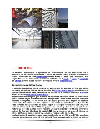 116
• TREFILADO
Se entiende por trefilar a la operación de conformación en frío consistente en la
reducción de sección de un alambre o varilla haciéndolo pasar a través de un orificio
cónico practicado en una herramienta llamada hilera o dado. Los materiales más
empleados para su conformación mediante trefilado son el acero, el cobre, el aluminio y
los latones, aunque puede aplicarse a cualquier metal o aleación dúctil.
Características del trefilado
El trefilado propiamente dicho consiste en el estirado del alambre en frío, por pasos
sucesivos a través de hileras, dados o trefilas de carburo de tungsteno cuyo diámetro es
paulatinamente menor. Esta disminución de sección da al material una cierta acritud en
beneficio de sus características mecánicas.
Dependiendo de la longitud y el diámetro de las barras a trabajar, varían las reducciones
que se pueden llegar a obtener mediante este proceso. A las barras de hasta 15 mm de
diámetro o mayores, se les suele dar una ligera pasada para mejorar el acabado
superficial y las tolerancias dimensionales reduciendo su diámetro hasta 1,5 mm. En
otros tamaños más pequeños, se puede llegar a conseguir reducciones del 50%, y en
otros alambres de hasta el 90% en pasadas sucesivas, partiendo en un estado del
material de recocido y antes de que necesite un nuevo recocido con el fin de eliminar su
acritud. Se fabrican alambres de hasta 0,025 mm y menores, variando el número de
hileras por los que pasa el alambre y con varios recocidos de por medio.
La disminución de sección en cada paso es del orden de un 20% a un 25% lo que da un
aumento de resistencia entre 10 y 15 kg/mm2. Pero alcanzado cierto límite, variable en
 