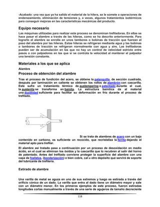118
-Acabado: una vez que ya ha salido el material de la hilera, se le somete a operaciones de
enderezamiento, eliminación de tensiones y, a veces, algunos tratamientos isotérmicos
para conseguir mejoras en las características mecánicas del producto.
Equipo necesario
Las máquinas utilizadas para realizar este proceso se denominan trefiladoras. En ellas se
hace pasar el alambre a través de las hileras, como se ha descrito anteriormente. Para
lograrlo el alambre se enrolla en unos tambores o bobinas de tracción que fuerzan el
paso del alambre por las hileras. Estas hileras se refrigeran mediante agua y las bobinas
o tambores de tracción se refrigeran normalmente con agua y aire. Las trefiladoras
pueden ser de acumulación en las que no hay un control de velocidad estricto entre
pasos o con palpadores en las que sí se controla la velocidad al mantener el palpador
una tensión constante.
Materiales a los que se aplica
Alambre
Proceso de obtención del alambre
Tras el proceso de fundición del acero, se obtiene la palanquilla, de sección cuadrada,
después por laminación en caliente se obtienen los rollos de alambrón con cascarilla.
Este sufre un tratamiento térmico de austempering o patentado durante el cual,
la austenita se transforma en bainita. La estructura bainítica da al material
una ductilidad suficiente para facilitar su deformación en frío durante el proceso de
trefilado.
Si se trata de alambres de acero con un bajo
contenido en carbono, es suficiente un recocido, que recristaliza la ferrita dejando el
material apto para trefilar.
El alambre así tratado pasa a continuación por un proceso de desoxidación en medio
ácido, en el cual se eliminan los óxidos y la cascarilla que lo recubren al salir del horno
de patentado. Antes del trefilado conviene proteger la superficie del alambre con una
capa de fosfatos, (bonderización) o bien cobre, cal u otro depósito que servirá de soporte
del lubricante de trefilería.
Estirado de alambre
Una varilla de metal se aguza en uno de sus extremos y luego es estirada a través del
orificio cónico de un dado. La varilla que entra al dado tiene un diámetro mayor y sale
con un diámetro menor. En los primeros ejemplos de este proceso, fueron estiradas
longitudes cortas manualmente a través de una serie de agujeros de tamaño decreciente
 