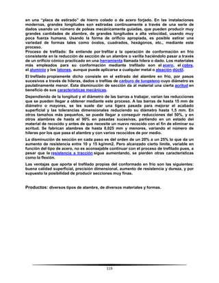 119
en una “placa de estirado” de hierro colado o de acero forjado. En las instalaciones
modernas, grandes longitudes son estiradas continuamente a través de una serie de
dados usando un número de poleas mecánicamente guiadas, que pueden producir muy
grandes cantidades de alambre, de grandes longitudes a alta velocidad, usando muy
poca fuerza humana. Usando la forma de orificio apropiada, es posible estirar una
variedad de formas tales como óvalos, cuadrados, hexágonos, etc., mediante este
proceso.
Proceso de trefilado: Se entiende por trefilar a la operación de conformación en frío
consistente en la reducción de sección de un alambre o varilla haciéndolo pasar a través
de un orificio cónico practicado en una herramienta llamada hilera o dado. Los materiales
más empleados para su conformación mediante trefilado son el acero, el cobre,
el aluminio y los latones, aunque puede aplicarse a cualquier metal o aleación dúctil.
El trefilado propiamente dicho consiste en el estirado del alambre en frío, por pasos
sucesivos a través de hileras, dados o trefilas de carburo de tungsteno cuyo diámetro es
paulatinamente menor. Esta disminución de sección da al material una cierta acritud en
beneficio de sus características mecánicas.
Dependiendo de la longitud y el diámetro de las barras a trabajar, varían las reducciones
que se pueden llegar a obtener mediante este proceso. A las barras de hasta 15 mm de
diámetro o mayores, se les suele dar una ligera pasada para mejorar el acabado
superficial y las tolerancias dimensionales reduciendo su diámetro hasta 1,5 mm. En
otros tamaños más pequeños, se puede llegar a conseguir reducciones del 50%, y en
otros alambres de hasta el 90% en pasadas sucesivas, partiendo en un estado del
material de recocido y antes de que necesite un nuevo recocido con el fin de eliminar su
acritud. Se fabrican alambres de hasta 0,025 mm y menores, variando el número de
hileras por los que pasa el alambre y con varios recocidos de por medio.
La disminución de sección en cada paso es del orden de un 20% a un 25% lo que da un
aumento de resistencia entre 10 y 15 kg/mm2. Pero alcanzado cierto límite, variable en
función del tipo de acero, no es aconsejable continuar con el proceso de trefilado pues, a
pesar que la resistencia a tracción sigue aumentando, se pierden otras características
como la flexión.
Las ventajas que aporta el trefilado propias del conformado en frío son las siguientes:
buena calidad superficial, precisión dimensional, aumento de resistencia y dureza, y por
supuesto la posibilidad de producir secciones muy finas.
Productos: diversos tipos de alambre, de diversos materiales y formas.
 