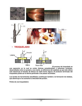 120
• TROQUELADO
El proceso de troquelado es
una operación en la cual se cortan láminas sometiéndolas a esfuerzos cortantes,
desarrollados entre un punzón y una matriz, se diferencia del cizallado ya que este último
solo disminuye el tamaño de lámina sin darle forma alguna. El producto terminado del
troquelado puede ser la lámina perforada o las piezas recortadas.
Los bordes de herramientas desafilados contribuyen también a la formación de rebabas,
que disminuye si se aumenta la velocidad del punzón.
Partes de una troqueladora
 