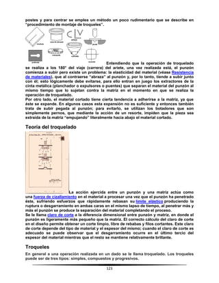 123
postes y para centrar se emplea un método un poco rudimentario que se describe en
“procedimiento de montaje de troqueles”.
Entendiendo que la operación de troquelado
se realiza a los 180° del viaje (carrera) del ariete, una vez realizada está, el punzón
comienza a subir pero existe un problema: la elasticidad del material (véase Resistencia
de materiales), que al contraerse “abraza” al punzón y, por lo tanto, tiende a subir junto
con él; esto lógicamente debe evitarse, para ello entran en juego los extractores de la
cinta metálica (planchador o expulsores o puentes) que separan el material del punzón al
mismo tiempo que lo sujetan contra la matriz en el momento en que se realiza la
operación de troquelado.
Por otro lado, el material cortado tiene cierta tendencia a adherirse a la matriz, ya que
éste se expande. En algunos casos esta expansión no es suficiente y entonces también
trata de subir pegada al punzón; para evitarlo, se utilizan los botadores que son
simplemente pernos, que mediante la acción de un resorte, impiden que la pieza sea
extraída de la matriz “empujando” literalmente hacia abajo el material cortado.
Teoría del troquelado
La acción ejercida entre un punzón y una matriz actúa como
una fuerza de cizallamiento en el material a procesar una vez que el punzón ha penetrado
éste, sufriendo esfuerzos que rápidamente rebasan su límite elástico produciendo la
ruptura o desgarramiento en ambas caras en el mismo lapso de tiempo, al penetrar más y
más el punzón se produce la separación del material completando el proceso.
Se le llama claro de corte a la diferencia dimensional entre punzón y matriz, en donde el
punzón es ligeramente más pequeño que la matriz. El correcto cálculo del claro de corte
en el diseño permite obtener un corte limpio, libre de rebabas y filos cortantes. Este claro
de corte depende del tipo de material y el espesor del mismo; cuando el claro de corte es
adecuado se puede observar que el desgarramiento ocurre en el último tercio del
espesor del material mientras que el resto se mantiene relativamente brillante.
Troqueles
En general a una operación realizada en un dado se le llama troquelado. Los troqueles
puede ser de tres tipos: simples, compuestos y progresivos.
 