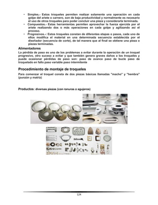 124
• Simples.- Estos troqueles permiten realizar solamente una operación en cada
golpe del ariete o carnero, son de baja productividad y normalmente es necesario
el uso de otros troqueles para poder concluir una pieza y considerarla terminada.
• Compuestos.- Estas herramientas permiten aprovechar la fuerza ejercida por el
ariete realizando dos o más operaciones en cada golpe y agilizando así el
proceso.
• Progresivos.-: Estos troqueles constan de diferentes etapas o pasos, cada uno de
ellos modifica el material en una determinada secuencia establecida por el
diseñador (secuencia de corte), de tal manera que al final se obtiene una pieza o
piezas terminadas.
Alimentadores
La pérdida de paso es uno de los problemas a evitar durante la operación de un troquel
progresivo, otro suceso a evitar y que también genera graves daños a los troqueles y
puede ocasionar pérdidas de paso son: paso de avance paso de bucle paso de
troquelado en fallo paso variable paso intermitente
Procedimiento de montaje de troqueles
Para comenzar el troquel consta de dos piezas básicas llamadas "macho" y "hembra"
(punzón y matriz)
Productos: diversas piezas (con ranuras o agujeros)
 