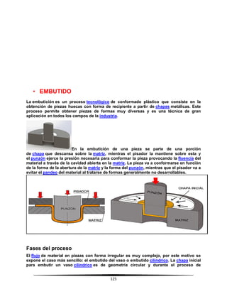 125
• EMBUTIDO
La embutición es un proceso tecnológico de conformado plástico que consiste en la
obtención de piezas huecas con forma de recipiente a partir de chapas metálicas. Este
proceso permite obtener piezas de formas muy diversas y es una técnica de gran
aplicación en todos los campos de la industria.
En la embutición de una pieza se parte de una porción
de chapa que descansa sobre la matriz, mientras el pisador la mantiene sobre esta y
el punzón ejerce la presión necesaria para conformar la pieza provocando la fluencia del
material a través de la cavidad abierta en la matriz. La pieza va a conformarse en función
de la forma de la abertura de la matriz y la forma del punzón, mientras que el pisador va a
evitar el pandeo del material al tratarse de formas generalmente no desarrollables.
Fases del proceso
El flujo de material en piezas con forma irregular es muy complejo, por este motivo se
expone el caso más sencillo: el embutido del vaso o embutido cilíndrico. La chapa inicial
para embutir un vaso cilíndrico es de geometría circular y durante el proceso de
 