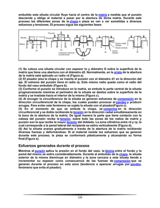 126
embutido esta silueta circular fluye hacia el centro de la matriz a medida que el punzón
desciende y obliga al material a pasar por la abertura de dicha matriz. Durante este
proceso las diferentes zonas de la chapa o pieza se van a ver sometidas a diversos
esfuerzos y tensiones. El proceso sigue las siguientes fases:
(1) Se coloca una silueta circular con espesor to y diámetro D sobre la superficie de la
matriz que tiene una abertura con el diámetro d2. Normalmente, en la arista de la abertura
de la matriz está aplicado un radio rd (Figura a).
(2) El pisador pisa la chapa y se inserta el punzón con el diámetro d1 en la dirección del
eje. El extremo del punzón tiene el radio rp. Este mismo radio queda como el radio del
fondo del vaso embutido (Figura b).
(3) Conforme el punzón se introduce en la matriz, se embute la parte central de la silueta
progresivamente mientras el perímetro de la silueta se desliza sobre la superficie de la
matriz y se traslada hacia el interior de la misma (Figura c).
(4) Al encoger la circunferencia de la silueta se generan esfuerzos de compresión en la
dirección circunferencial de la chapa, los cuales pueden provocar el pandeo y producir
arrugas. Para evitar este fenómeno se sujeta la silueta con el pisador(Figura c).
(5) En el momento de que se embute la chapa, se comprime en la dirección
circunferencial y se dobla recibiendo la tensión en la dirección radial simultáneamente en
la boca de la abertura de la matriz. De igual manera la parte que tiene contacto con la
cabeza del punzón recibe la tensión, sobre todo las zonas de los radios de matriz y
punzón son la que recibe la mayor tensión del doblado. La zona cilindrica entre rd y rp, la
cual corresponde a la pared lateral del recipiente se estira verticalmente (Figura d).
(6) Así la silueta avanza gradualmente a través de la abertura de la matriz recibiendo
diversas fuerzas y deformándose. Si el material resiste los esfuerzos que se generan
durante este proceso, la pieza se conformará plásticamente y alcanzándo su forma
final.(Figura e).
Esfuerzos generados durante el proceso
Mientras el punzón aplica la presión en el fondo del vaso, la lámina entre el fondo y la
pared del mismo se estira considerablemente. Durante el embutido de la chapa, la silueta
exterior de la misma disminuye en diámetro y la zona cercana a esta silueta tiende a
incrementar su espesor como consecuencia de las fuerzas de compresión que se
generan durante el proceso en esta zona (tendencia a aparecer arrugas por pandeo,
fenómeno que evita el pisador).
 
