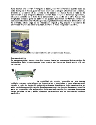 131
Para diseñar una sección rectangular a doblar, uno debe determinar cuánto metal se
debe dejar para el doblez, pues las fibras exteriores se alargan y las interiores se cortan.
Durante la operación, el eje neutro de la sección se mueve hacia el lado de la
compresión, lo cual arroja más fibras en tensión. Todo el espesor disminuye ligeramente,
el ancho aumenta en el lado de la compresión y se acorta en el otro. Aunque las
longitudes correctas para los dobleces se pueden determinar por fórmulas empíricas,
están considerablemente influidas por las propiedades físicas del metal. El metal que se
ha doblado, retiene algo de su elasticidad original y hay alguna recuperación de
elasticidad después de retirar el punzón, a esto se le llama recuperación elástica.
Recuperación elástica en operaciones de doblado.
Prensa dobladora
Se usan para doblar, formar, rebordear, repujar, desbarbar y punzonar lámina metálica de
bajo calibre. Tales prensas pueden tener espacio para lámina de 6 m de ancho y 16 mm
de espesor.
La capacidad de presión requerida de una prensa
dobladora para un material dado, se determina por la longitud de la pieza, el espesor del
metal y el radio del doblez. El radio mínimo interior de doblez se limita usualmente a un
valor igual al espesor del material. Para las operaciones de doblado, la presión requerida
varía en proporción a la resistencia a la tensión del material. Las prensas dobladoras
tienen carreras cortas, y están equipadas generalmente con un mecanismo impulsor
excéntrico.
 