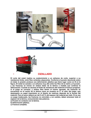 134
• CIZALLADO
El corte del metal implica su sostenimiento a un esfuerzo de corte, superior a su
resistencia límite, entre filos cortantes adyacentes. Conforme el punzón desciende sobre
el metal, la presión produce una deformación plástica que tiene lugar como en B en la
figura. El metal se somete a un esfuerzo muy alto entre los filos de la matriz y el punzón,
y las fracturas se inician en ambos lados de la lámina a medida que continúa la
deformación. Cuando se alcanza el límite de resistencia del material la fractura progresa;
si el juego es correcto, y ambos filos tienen el mismo aguzado, las fracturas se
encuentran en el centro de la lámina como se muestra en C. el valor del juego, que
desempeña un papel importante en el diseño de matrices depende de la dureza del
material. Para el acero deberá ser del 5 al 8 % del espesor del material por lado. Si se usa
un juego inadecuado, las fracturas no coinciden, y en cambio, deben atravesar todo el
espesor de la lámina, consumiendo más potencia.
a) Punzón en contacto con la lámina.
b) Deformación plástica.
c) Fractura completa.
 