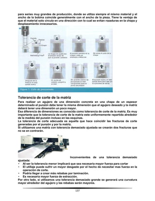 137
para series muy grandes de producción, donde se utiliza siempre el mismo material y el
ancho de la bobina coincide generalmente con el ancho de la pieza. Tiene la ventaja de
que el material solo circula en una dirección con lo cual se evitan rozaduras en la chapa y
desplazamiento innecesarios.
Tolerancia de corte de la matriz
Para realizar un agujero de una dimensión concreta en una chapa de un espesor
determinado el punzón debe tener la misma dimensión que el agujero deseado y la matriz
deberá tener una dimensión un poco mayor.
Esa diferencia de dimensiones es conocida como tolerancia de corte de la matriz. Es muy
importante que la tolerancia de corte de la matriz este uniformemente repartida alrededor
de la medida del punzón incluso en las esquinas.
La tolerancia de corte adecuada es aquella que hace coincidir las fracturas de corte
generadas por el punzón y por la matriz.
Si utilizamos una matriz con tolerancia demasiado ajustada se crearán dos fracturas que
no se en contrarán.
Inconvenientes de una tolerancia demasiado
ajustada:
• Al ser la tolerancia menor implicará que sea necesaria mayor fuerza para cortar
• El utillaje puede sufrir un mayor desgaste por el hecho de necesitar mas fuerza en la
operación de corte.
• Podría llegar a crear más rebabas por laminación.
• Es necesaria mayor fuerza de extracción.
Por otro lado, si utilizamos una tolerancia demasiado grande se generará una curvatura
mayor alrededor del agujero y las rebabas serán mayores.
 