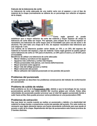 138
Calculo de la tolerancia de corte
La tolerancia de corte adecuada de una matriz varía con el espesor y con el tipo de
material de la chapa (normalmente se obtiene de un porcentaje con relación al espesor
de la chapa).
Como regla general se puede
establecer que a mayor esfuerzo de corte del material y mayor espesor de chapa la
tolerancia de corte debe ser mayor. Por ejemplo, para chapas de un mismo espesor se
necesitará una tolerancia de corte mayor para el inoxidable que para una de acero o de
aluminio. Por otro lado una chapa de 6 mm. de espesor necesitará más tolerancia que
una chapa de 1 mm.
Los valores de la tolerancia pueden variar desde un 15% a un 25% del espesor de
material en función del espesor y tipo de material. Como regla general se podría aplicar
como tolerancia de corte un 15% para el aluminio, un 20% para el acero y un 20-25% para
el inoxidable.
Beneficios de utilizar una tolerancia de corte adecuada:
• Menor rebaba y curvatura en los agujeros
• Agujeros más uniformes y cortes más limpios
• Piezas punzonadas más planas, con menos deformaciones
• Mayor precisión entre agujeros
• Mayor vida del utillaje (punzón y matriz)
• Mejor extracción del punzón
• Menor adhesión del material punzonado en las paredes del punzón
Problemas del punzonado
En este apartado se describen los problemas consecuencia del método de conformación
por punzonado.
Problema de subida de retales
Este problema se da en la Punzonadora CNC, debido a que la tecnología de las nuevas
punzonadoras permite que estas puedan dar muchos golpes por minuto. Estas altas
velocidades de punzonado pueden provocar que el retal del agujero punzonado tienda a
subir hacia arriba. Esto puede provocar varios problemas en una punzonadora CNC.
Problemas de extracción
Hay que tener en cuenta cuando se realiza un punzonado y debido a la elasticidad del
material la chapa tiende a comprimirse contra las paredes del punzón. Por este motivo es
necesario que algún elemento ejerza una fuerza ascendente suficiente para que ayude al
punzón a salir de la chapa. Dependiendo del tipo de punzonadora esta fuerza proviene de
2 fuentes distintas.
 