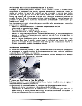 139
Problemas de adhesión del material en el punzón
Este tipo de problema se produce debido a varios factores. Cuando se realizan varios
punzonados la temperatura de punzón aumenta. Teniendo en cuenta que cuando se
realiza un agujero hay parte del material que es arrancado es normal que ciertas
partículas de chapa queden sueltas. Si además, existe una compresión del material
contra las paredes del punzón es fácil que esas partículas se queden adheridas al
punzón. Este tipo de problemas dependerá del mucho del tipo de material que se esté
punzonando. Si se punzona aluminio o inoxidable las probabilidades serán mayores que
si se punzona acero.
Las acciones para reducir este problema son parecidas a las aplicadas para reducir los
problemas de extracción:
• Reducir la presión que ejerce la chapa sobre las paredes del punzón
• Incrementar la tolerancia de la matriz.
• Mantener bien afilado punzón y matriz
• Utilizar lubrificación de utillaje (ABS) y/o de chapa.
• Reducir la velocidad de punzonado y/o cambiar la secuencia de punzonado de forma
que no se realicen muchos punzonados seguidos (de esta forma la temperatura no
aumentará tan rápido).
• Aplicar ciertos tratamientos como el nitrurado o recubrimientos de titanio a los
punzones. Este tipo de acción provoca que el coeficiente de fricción del propio
punzón se reduzca. De esta forma será más difícil que las partículas de material se
puedan adherir a las paredes laterales del punzón.
Problemas de tonelaje
Es importante saber que tonelaje va a ser necesario cuando realicemos un agujero para
no sobrepasar el tonelaje máximo de la punzonadora (en caso contrario podríamos
ocasionar daños al utillaje o a la máquina).
El tonelaje necesario depende del perímetro de corte del punzón, del espesor de la chapa
y del esfuerzo de corte del material a punzonar.
Problemas de afilado y vida del utillaje
Esta es una cuestión complicada ya que intervienen muchas variables como el espesor y
el tipo de chapa que se está punzonando.
A continuación se enumera una lista de variables que afectan a la vida del utillaje:
• Cuanta más fuerza sea necesaria más se desgastará el utillaje.
• Uso correcto de las tolerancias. Si las tolerancias no son correctas y las fracturas no
se encuentran el utillaje deberá realizar más esfuerzos para realizar un agujero. La
tolerancia debe estar uniformemente repartida.
 