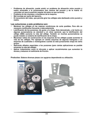 140
• Problemas de alineación, puede existir un problema de alineación entre punzón y
matriz achacable a la punzonadora (los centros del punzón y de la matriz no
coincidan y/o que la posición angular de estos no sea correcta).
• Problema en las chavetas y chaveteros de la maquina.
• Mal montaje por parte del operario.
• El mecanismo del index, que permite girar los utillajes este desfasado entre punzón y
matriz.
Las soluciones a este problema son:
• Mantener los utillajes en las mejores condiciones de corte posibles. Para ello es
necesario rectificarlos frecuente y adecuadamente
• Lubrificación de los punzones, las guías y la chapa. Esta demostrado, y de hecho en
algunas punzonadoras es standard y en otras opcional, que la lubrificación del
utillaje (ABS) aumenta la vida del utillaje. También en muchas punzonadoras se
puede instalar un sistema de lubrificación de la chapa.
• Mecanizar radios de construcción en las esquinas de los utillajes puede aumentar la
vida de los utillajes. Por ejemplo en ciertas esquinas de algunos triángulos o en
esquinas de cuadrados o rectangulares cuando se está punzonando chapa de cierto
grosor.
• Aplicando afilados especiales a los punzones (para ciertas aplicaciones es posible
aumentar la vida del utillaje).
• Aplicar tratamientos como el nitrurado o aplicar recubrimientos que aumenten la
dureza y reduzcan el coeficiente de fricción.
Productos: Elabora diversas piezas con agujeros dependiendo su utilización.
 