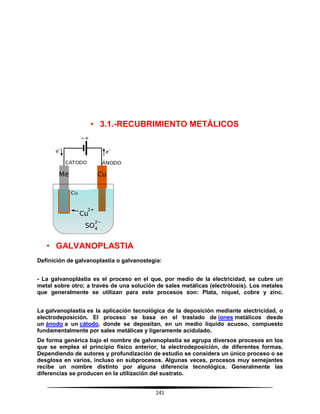 141
• 3.1.-RECUBRIMIENTO METÁLICOS
• GALVANOPLASTIA
Definición de galvanoplastía o galvanostegia:
- La galvanoplástia es el proceso en el que, por medio de la electricidad, se cubre un
metal sobre otro; a través de una solución de sales metálicas (electrólosis). Los metales
que generalmente se utilizan para este procesos son: Plata, níquel, cobre y zinc.
La galvanoplastia es la aplicación tecnológica de la deposición mediante electricidad, o
electrodeposición. El proceso se basa en el traslado de iones metálicos desde
un ánodo a un cátodo, donde se depositan, en un medio líquido acuoso, compuesto
fundamentalmente por sales metálicas y ligeramente acidulado.
De forma genérica bajo el nombre de galvanoplastia se agrupa diversos procesos en los
que se emplea el principio físico anterior, la electrodeposición, de diferentes formas.
Dependiendo de autores y profundización de estudio se considera un único proceso o se
desglosa en varios, incluso en subprocesos. Algunas veces, procesos muy semejantes
recibe un nombre distinto por alguna diferencia tecnológica. Generalmente las
diferencias se producen en la utilización del sustrato.
 