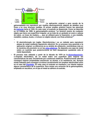 142
• La aplicación original a gran escala de la
galvanoplastia era reproducir por medios electroquímicos objetos de detalles muy
finos y en muy diversos metales. El primer empleo práctico fueron las planchas
de imprenta hacia el 1839. En este caso, el sustrato se desprende. Como se describe
en un tratado de 1890, la galvanoplastia produce "un facsímil exacto de cualquier
objeto que tiene una superficie irregular, ya se trate de un grabado en acero o placas
de cobre, un trozo de madera,...., que se utilizará para la impresión, o una medalla,
medallón, estatua, busto, o incluso un objeto natural, con fines artísticos"1
•
• El electroformado (en inglés: Electroforming ) es un método para reproducir
piezas de metal mediante deposición eléctrica. Es un proceso muy parecido a la
aplicación original. La diferencia es su ámbito de utilización, centrándose más en
la mecánica de precisión no en las artes plásticas. Se deposita una capa de metal
sobre un sustrato que posteriormente se hará desaparecer quedando sólo el
metal depositado.
• El proceso más utilizado a partir de la década de 1970 es la electrodeposición,
o chapado electrolítico, de un metal sobre una superficie para mejorar las
características de esta. Inicialmente por cuestiones estéticas. Posteriormente además
conseguir mejorar propiedades mecánicas: su dureza, o su resistencia, etc. Aunque
existe métodos para conseguir el mismo recubrimiento sin emplear electricidad como
en el caso del niquelado. En este caso el sustrato se mantiene y se intenta mejorar
alguna característica de la superficie. Pero existe una variación de la galvanoplastia,
empleado en escultura, en el que el metal se adhiere al sustrato.
 