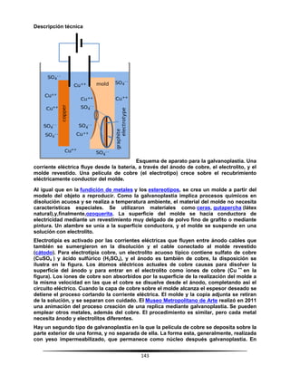 143
Descripción técnica
Esquema de aparato para la galvanoplastia. Una
corriente eléctrica fluye desde la batería, a través del ánodo de cobre, el electrolito, y el
molde revestido. Una película de cobre (el electrotipo) crece sobre el recubrimiento
eléctricamente conductor del molde.
Al igual que en la fundición de metales y los estereotipos, se crea un molde a partir del
modelo del objeto a reproducir. Como la galvanoplastia implica procesos químicos en
disolución acuosa y se realiza a temperatura ambiente, el material del molde no necesita
características especiales. Se utilizaron materiales como ceras, gutapercha (látex
natural),y,finalmente,ozoquerita. La superficie del molde se hacia conductora de
electricidad mediante un revestimiento muy delgado de polvo fino de grafito o mediante
pintura. Un alambre se unía a la superficie conductora, y el molde se suspende en una
solución con electrolito.
Electrotipia es activado por las corrientes eléctricas que fluyen entre ánodo cables que
también se sumergieron en la disolución y el cable conectado al molde revestido
(cátodo). Para electrotipia cobre, un electrolito acuoso típico contiene sulfato de cobre
(CuSO4 ) y ácido sulfúrico (H2SO4), y el ánodo es también de cobre, la disposición se
ilustra en la figura. Los átomos eléctricos actuales de cobre causas para disolver la
superficie del ánodo y para entrar en el electrolito como iones de cobre (Cu ++
en la
figura). Los iones de cobre son absorbidos por la superficie de la realización del molde a
la misma velocidad en las que el cobre se disuelve desde el ánodo, completando así el
circuito eléctrico. Cuando la capa de cobre sobre el molde alcanza el espesor deseado se
detiene el proceso cortando la corriente eléctrica. El molde y la copia adjunta se retiran
de la solución, y se separan con cuidado. El Museo Metropolitano de Arte realizó en 2011
una animación del proceso creación de una replica mediante galvanoplastia. Se pueden
emplear otros metales, además del cobre. El procedimiento es similar, pero cada metal
necesita ánodo y electrolitos diferentes.
Hay un segundo tipo de galvanoplastia en la que la película de cobre se deposita sobre la
parte exterior de una forma, y no separada de ella. La forma esta, generalmente, realizada
con yeso impermeabilizado, que permanece como núcleo después galvanoplastia. En
 