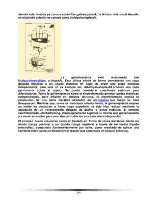 144
alemán este método se conoce como Kerngalvanoplastik; la técnica más usual descrito
en el párrafo anterior se conoce como Hohlgalvanoplastik.
La galvanoplastia está relacionada con
la electrodeposición, o chapado. Esta última añade de forma permanente una capa
delgada metálica a un objeto metálico en lugar de crear una pieza metálica
independiente, pero esto no es siempre así, laKerngalvanoplastik produce una capa
permanente sobre el objeto. Se puede considerar cuestiones estéticas para
diferenciarlas. Tanto la galvanoplastia como el electroformado generan partes metálicas
independientes, pero difieren en detalles técnicos. El electroformado implica la
producción de una parte metálica alrededor de un negativo que luego se hará
desaparecer. Mientras que, como se mencionó anteriormente, la galvanoplastia emplea
un molde no conductor o forma cuya superficie ha sido hizo realizar mediante la
aplicación de un revestimiento delgado de grafito o polvo metálico. El término
electroformado, electroforming, etimológicamente significa lo mismo que galvanoplastia
y a veces se emplea para para abarcar todos los procesos electrodeposición.
El proceso puede resumirse como el traslado en forma de iones metálicos desde un
ánodo (carga positiva) a un cátodo (carga negativa) a través de un medio líquido
(electrolito), compuesto fundamentalmente por sales, como resultado de aplicar una
corriente eléctrica en un dispositivo o reactor que constituye un circuito eléctrico.
 